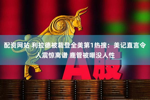 配资网站 利拉德被裁登全美第1热搜：美记直言令人震惊离谱 鹿管被嘲没人性