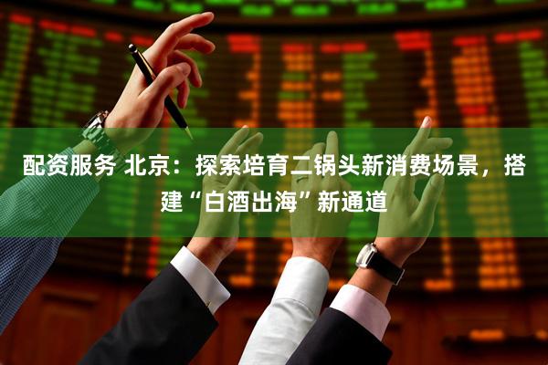 配资服务 北京：探索培育二锅头新消费场景，搭建“白酒出海”新通道