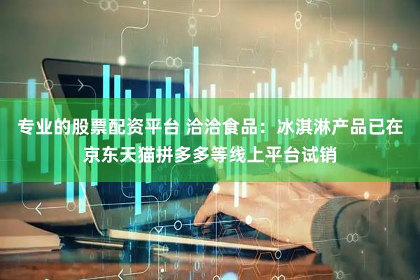 专业的股票配资平台 洽洽食品：冰淇淋产品已在京东天猫拼多多等线上平台试销