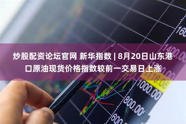 炒股配资论坛官网 新华指数 | 8月20日山东港口原油现货价格指数较前一交易日上涨