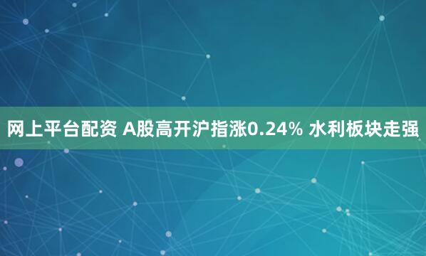 网上平台配资 A股高开沪指涨0.24% 水利板块走强