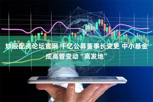 炒股配资论坛官网 千亿公募董事长变更 中小基金成高管变动“高发地”
