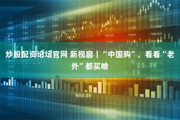 炒股配资论坛官网 新视窗｜“中国购”，看看“老外”都买啥