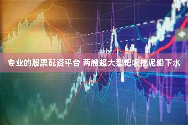 专业的股票配资平台 两艘超大型耙吸挖泥船下水