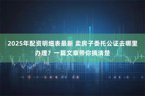 2025年配资明细表最新 卖房子委托公证去哪里办理？一篇文章带你搞清楚