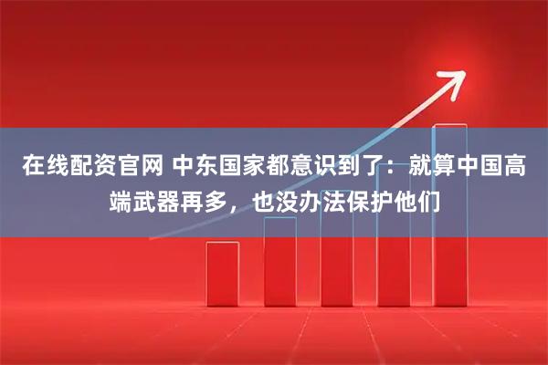 在线配资官网 中东国家都意识到了：就算中国高端武器再多，也没办法保护他们