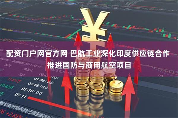 配资门户网官方网 巴航工业深化印度供应链合作 推进国防与商用航空项目