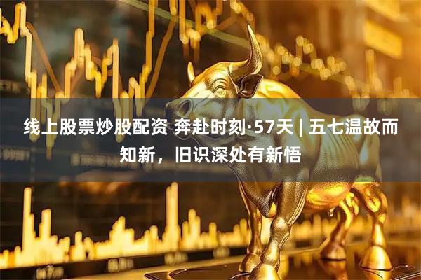 线上股票炒股配资 奔赴时刻·57天 | 五七温故而知新，旧识深处有新悟