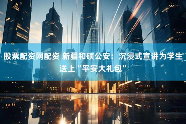 股票配资网配资 新疆和硕公安：沉浸式宣讲为学生送上“平安大礼包”