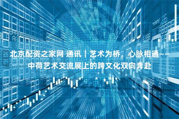 北京配资之家网 通讯｜艺术为桥，心脉相通——中荷艺术交流展上的跨文化双向奔赴