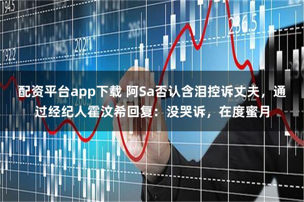 配资平台app下载 阿Sa否认含泪控诉丈夫，通过经纪人霍汶希回复：没哭诉，在度蜜月