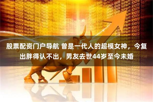 股票配资门户导航 曾是一代人的超模女神，今复出胖得认不出，男友去世44岁至今未婚