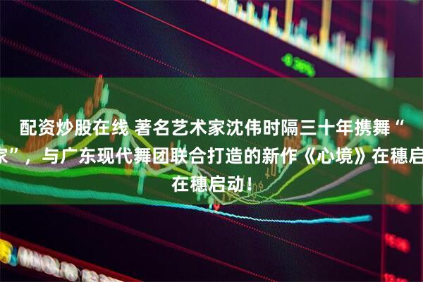 配资炒股在线 著名艺术家沈伟时隔三十年携舞“回家”，与广东现代舞团联合打造的新作《心境》在穗启动！